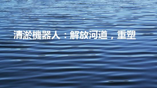 清淤機器人：解放河道，重塑自然秩序！